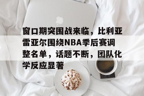 火博娱乐 -窗口期突围战来临，比利亚雷亚尔围绕NBA季后赛调整名单，话题不断，团队化学反应显著的简单介绍