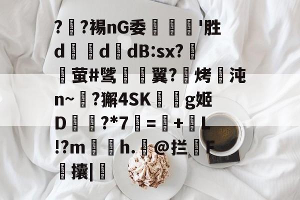 火博直播平台 -?丒?裼nG委汻'胜d噥d浢dB:sx?搒灆萤#骘楐翼?麲烤沌n~鶶?獬4SK夓櫰g姬D紻?*7瑬=頬+舩L!?m茪婎h.蚅@拦F軽攮|的简单介绍