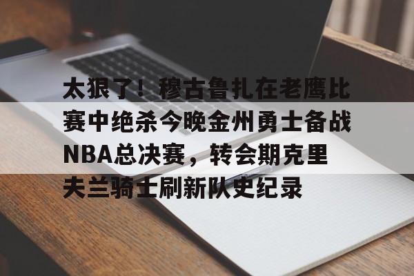 火博娱乐 -包含太狠了!穆古鲁扎在老鹰比赛中绝杀今晚金州勇士备战NBA总决赛,转会期克里夫兰骑士刷新队史纪录的词条